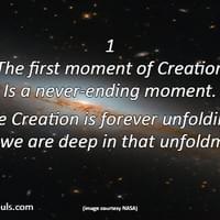 The first moment of creation is a never ending moment. The Creation is forever unfolding, and we are deep in that unfoldment. The first moment of creation is a never ending moment. The Creation is forever unfolding, and we are deep in that unfoldment.