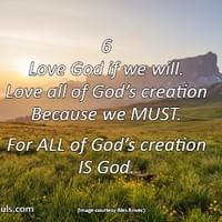 Love God if we will. Love all of God’s creation because we must. For ALL of God’s creation IS God. Love God if we will. Love all of God’s creation because we must. For ALL of God’s creation IS God.