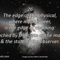 The edge of the physical, where mystics peer, is the edge of meaning: all touched by the state of the moment, & the state of the observer. The edge of the physical, where mystics peer, is the edge of meaning: all touched by the state of the moment, & the state of the observer.