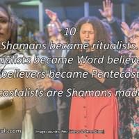Shamans became ritualists. Ritualists became Word believers. Word believers became Pentecostalists. Pentecostalists are Shamans made new. Shamans became ritualists. Ritualists became Word believers. Word believers became Pentecostalists. Pentecostalists are Shamans made new.