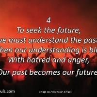 To seek the future, we must understand the past. But when our understanding is blighted with hatred and anger, our past becomes our future. To seek the future, we must understand the past. But when our understanding is blighted with hatred and anger, our past becomes our future.