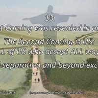 The First Coming was revealed in ONE man. The Second Coming is US: ALL of US who accept ALL ways beyond separation and beyond exclusivity. The First Coming was revealed in ONE man. The Second Coming is US: ALL of US who accept ALL ways beyond separation and beyond exclusivity.