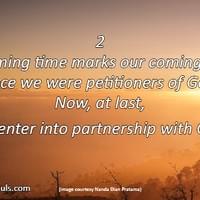 This coming time marks our coming of age. Once we were petitioners of God. Now, at last, we enter into partnership with God. This coming time marks our coming of age. Once we were petitioners of God. Now, at last, we enter into partnership with God.