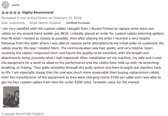 I am very satisfied with the custom cables I bought from J Bryant Fitness to replace some worn out cables on my second-hand weider pro 9635. I initially placed an order for custom cables selecting options that fit what I needed as closely as possible, then after placing my order I received a very helpful followup from the seller where I was able to request some alterations to my initial order to customize the cables exactly the way I needed them. The communication was fast, polite, and very helpful. Upon receiving the cables I inspected them and found the quality to be excellent, with the length and attachments being precisely what I had requested. After installation on my machine, my wife and I used the equipment for a week to observe the performance and the cables have held up well; no stretching, breaking, or fraying. They glide smoothly through the pully system and have brought out machine back to life. I am especially happy that the cost was much more reasonable than buying replacement cables from the manufacturer of the equipment as they were charging nearly $100 per cable and I was able to get my four custom cables from here for under $200 total. Fantastic value for the money! I am very satisfied with the custom cables I bought from J Bryant Fitness to replace some worn out cables on my second-hand weider pro 9635. I initially placed an order for custom cables selecting options that fit what I needed as closely as possible, then after placing my order I received a very helpful followup from the seller where I was able to request some alterations to my initial order to customize the cables exactly the way I needed them. The communication was fast, polite, and very helpful. Upon receiving the cables I inspected them and found the quality to be excellent, with the length and attachments being precisely what I had requested. After installation on my machine, my wife and I used the equipment for a week to observe the performance and the cables have held up well; no stretching, breaking, or fraying. They glide smoothly through the pully system and have brought out machine back to life. I am especially happy that the cost was much more reasonable than buying replacement cables from the manufacturer of the equipment as they were charging nearly $100 per cable and I was able to get my four custom cables from here for under $200 total. Fantastic value for the money!