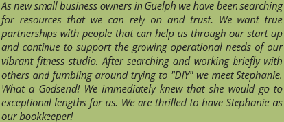 As new small business owners in Guelph we have been searching for resources that we can rely on and trust. We want true partnerships with people that can help us through our start up and continue to support the growing operational needs of our vibrant fitness studio. After searching and working briefly with others and fumbling around trying to "DIY" we meet Stephanie. What a Godsend! We immediately knew that she would go to exceptional lengths for us. We are thrilled to have Stephanie as our bookkeeper! As new small business owners in Guelph we have been searching for resources that we can rely on and trust. We want true partnerships with people that can help us through our start up and continue to support the growing operational needs of our vibrant fitness studio. After searching and working briefly with others and fumbling around trying to "DIY" we meet Stephanie. What a Godsend! We immediately knew that she would go to exceptional lengths for us. We are thrilled to have Stephanie as our bookkeeper!