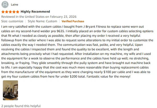 I am very satisfied with the custom cables I bought from J Bryant Fitness to replace some worn out cables on my second-hand weider pro 9635. I initially placed an order for custom cables selecting options that fit what I needed as closely as possible, then after placing my order I received a very helpful followup from the seller where I was able to request some alterations to my initial order to customize the cables exactly the way I needed them. The communication was fast, polite, and very helpful. Upon receiving the cables I inspected them and found the quality to be excellent, with the length and attachments being precisely what I had requested. After installation on my machine, my wife and I used the equipment for a week to observe the performance and the cables have held up well; no stretching, breaking, or fraying. They glide smoothly through the pully system and have brought out machine back to life. I am especially happy that the cost was much more reasonable than buying replacement cables from the manufacturer of the equipment as they were charging nearly $100 per cable and I was able to get my four custom cables from here for under $200 total. Fantastic value for the money! I am very satisfied with the custom cables I bought from J Bryant Fitness to replace some worn out cables on my second-hand weider pro 9635. I initially placed an order for custom cables selecting options that fit what I needed as closely as possible, then after placing my order I received a very helpful followup from the seller where I was able to request some alterations to my initial order to customize the cables exactly the way I needed them. The communication was fast, polite, and very helpful. Upon receiving the cables I inspected them and found the quality to be excellent, with the length and attachments being precisely what I had requested. After installation on my machine, my wife and I used the equipment for a week to observe the performance and the cables have held up well; no stretching, breaking, or fraying. They glide smoothly through the pully system and have brought out machine back to life. I am especially happy that the cost was much more reasonable than buying replacement cables from the manufacturer of the equipment as they were charging nearly $100 per cable and I was able to get my four custom cables from here for under $200 total. Fantastic value for the money!