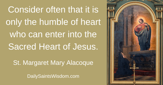 Consider often that it is only the humble of heart who can enter into the Sacred Heart of Jesus. Saint Margaret Mary Alacoque DailySaintsWisdom.com with an image of the Lord Jesus appearing to Saint Margaret Mary Alacoque Consider often that it is only the humble of heart who can enter into the Sacred Heart of Jesus. Saint Margaret Mary Alacoque DailySaintsWisdom.com with an image of the Lord Jesus appearing to Saint Margaret Mary Alacoque
