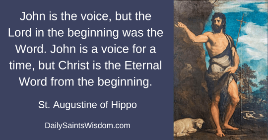 Saint John the Baptist with lamb at his feet with the quote John is the voice, but the Lord in the beginning was the Word. John is a voice for a time, but Christ is the Eternal Word from the beginning. Saint Augustine of Hippo DailySaintsWisdom.com Saint John the Baptist with lamb at his feet with the quote John is the voice, but the Lord in the beginning was the Word. John is a voice for a time, but Christ is the Eternal Word from the beginning. Saint Augustine of Hippo DailySaintsWisdom.com