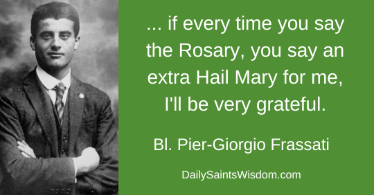 … if every time you say the Rosary say an extra Hail Mary for me, I'll be very grateful. Blessed Pier-Giorgio Frassait DailySaintsWisdom.com … if every time you say the Rosary say an extra Hail Mary for me, I'll be very grateful. Blessed Pier-Giorgio Frassait DailySaintsWisdom.com