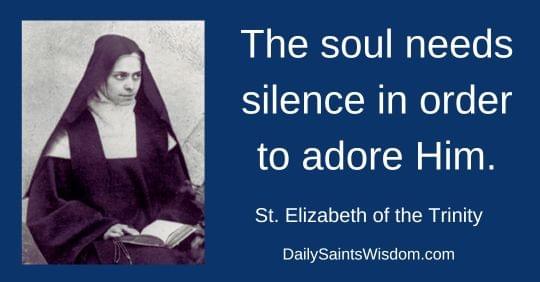 The soul needs silence in order to adore Him. Saint Elizabeth of the Trinity DailySaintsWisdom.com The soul needs silence in order to adore Him. Saint Elizabeth of the Trinity DailySaintsWisdom.com