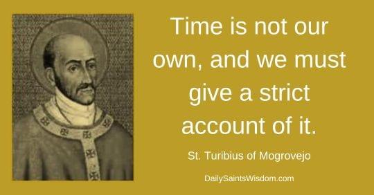 Time is not our own, and we must give a strict account of it. - St. Turibius of Mogrovejo DailySaintsWisdom.com with an image of Saint Turibius of Mogrovejo Time is not our own, and we must give a strict account of it. - St. Turibius of Mogrovejo DailySaintsWisdom.com with an image of Saint Turibius of Mogrovejo