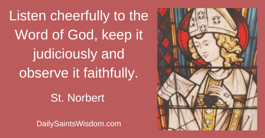 Listen cheerfully to the Word of God, keep it judiciously and observe it faithfully. St. Norbert DailySaintsWisdom.com Listen cheerfully to the Word of God, keep it judiciously and observe it faithfully. St. Norbert DailySaintsWisdom.com