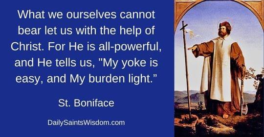 What we ourselves cannot bear let us with the help of Christ. For He is all-powerful, and He tells us, "My yoke is easy, and My burden light." Saint Boniface DailySaintsWisdom.com with an image of Saint Boniface What we ourselves cannot bear let us with the help of Christ. For He is all-powerful, and He tells us, "My yoke is easy, and My burden light." Saint Boniface DailySaintsWisdom.com with an image of Saint Boniface