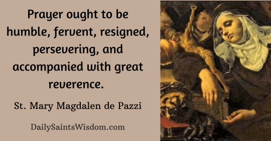 Prayer ought to be humble, fervent, resigned, persevering, and accompanied with great reverence. One should consider that he stands in the presence of a God, and speaks with a Lord before whom the angels tremble from awe and fear. Saint Mary Magdalen de Pazzi DailySaintsWisdom.com Prayer ought to be humble, fervent, resigned, persevering, and accompanied with great reverence. One should consider that he stands in the presence of a God, and speaks with a Lord before whom the angels tremble from awe and fear. Saint Mary Magdalen de Pazzi DailySaintsWisdom.com