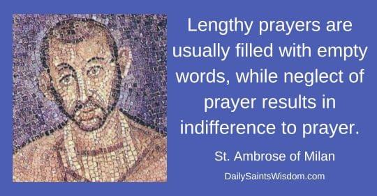 Lengthy prayers are usually filled with empty words, while neglect of prayer results in indifference to prayer. St. Ambrose of Milan DailySaintsWisdom.com with an image of Saint Ambrose of Milan Lengthy prayers are usually filled with empty words, while neglect of prayer results in indifference to prayer. St. Ambrose of Milan DailySaintsWisdom.com with an image of Saint Ambrose of Milan