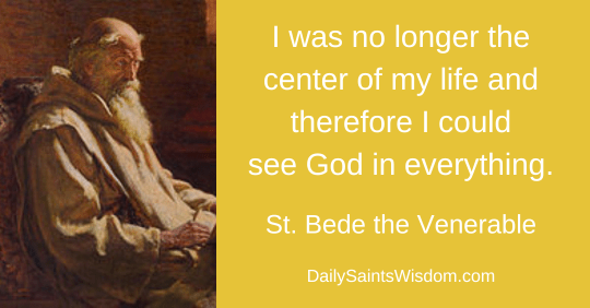 I was no longer the center of my life, and, therefore, I could see God in everything. St. Bede the Venerable DailySaintsWisdom.com with an image of Saint Bede the Venerable I was no longer the center of my life, and, therefore, I could see God in everything. St. Bede the Venerable DailySaintsWisdom.com with an image of Saint Bede the Venerable