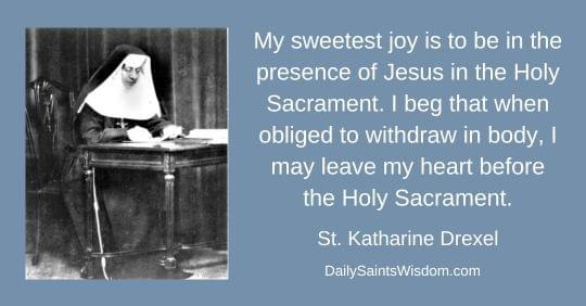 My sweetest joy is to be in the presence of Jesus in the Holy Sacrament. I beg that when obliged to withdraw in body, I may leave my heart before the Holy Sacrament. Saint Katharine Drexel DailySaintsWisdom.com with an image of Saint Katharine Drexel My sweetest joy is to be in the presence of Jesus in the Holy Sacrament. I beg that when obliged to withdraw in body, I may leave my heart before the Holy Sacrament. Saint Katharine Drexel DailySaintsWisdom.com with an image of Saint Katharine Drexel
