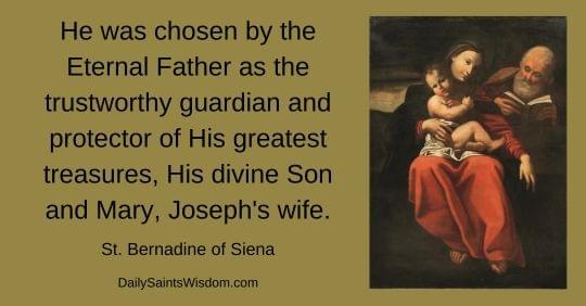 He was chosen by the Eternal Father as the trustworthy guardian and protector of His greatest treasures, His divine Son and Mary, Joseph's wife.  St. Bernadine of Siena DailySaintsWisdom.com with an image of the Holy Family: Jesus, the Blessed Virgin Mary, and St. Joseph He was chosen by the Eternal Father as the trustworthy guardian and protector of His greatest treasures, His divine Son and Mary, Joseph's wife.  St. Bernadine of Siena DailySaintsWisdom.com with an image of the Holy Family: Jesus, the Blessed Virgin Mary, and St. Joseph