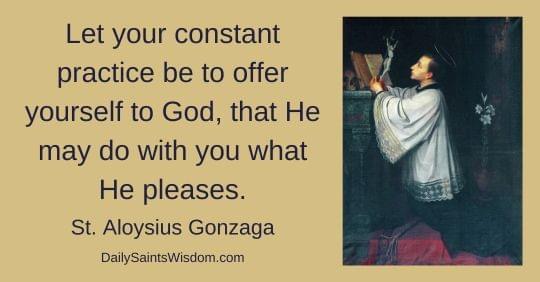 Let your constant practice be to offer yourself to God, that He may do with you what He pleases. St. Aloysius Gonzaga DailySaintsWisdom.com with an image of Saint Aloysius Gonzaga Let your constant practice be to offer yourself to God, that He may do with you what He pleases. St. Aloysius Gonzaga DailySaintsWisdom.com with an image of Saint Aloysius Gonzaga