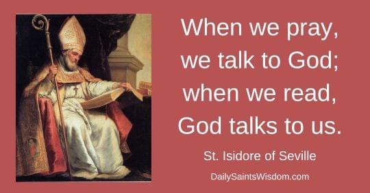 When we pray, we talk to God; when we read, God talks to us. St. Isidore of Seville DailySaintsWisdom.com with an image of Saint Isidore of Seville When we pray, we talk to God; when we read, God talks to us. St. Isidore of Seville DailySaintsWisdom.com with an image of Saint Isidore of Seville