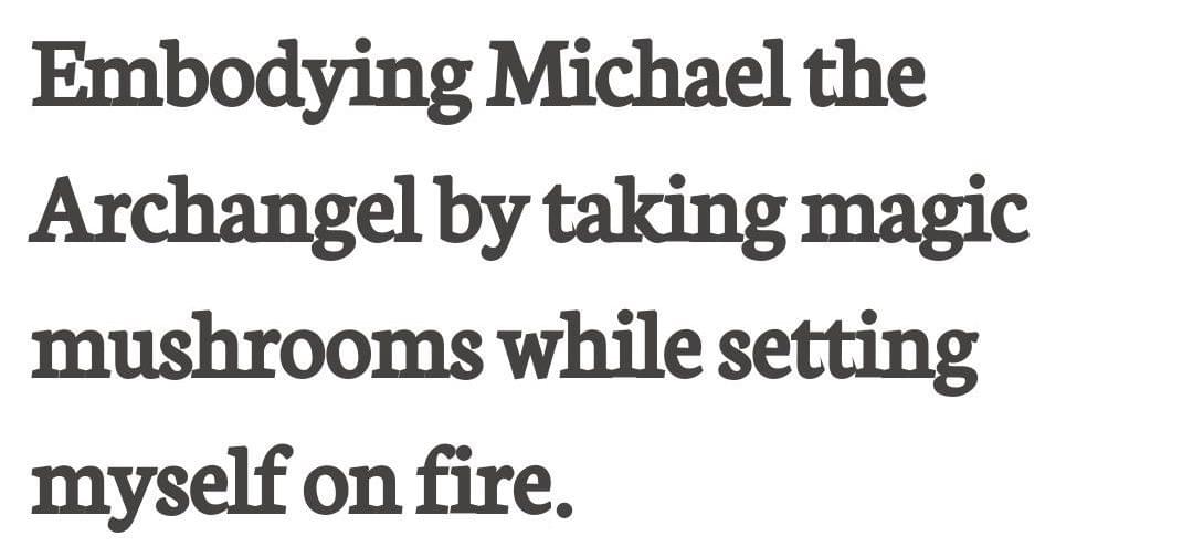 Black serif text on white background: Embodying Michael the Archangel by taking magic mushrooms while setting myself on fire. Black serif text on white background: Embodying Michael the Archangel by taking magic mushrooms while setting myself on fire.