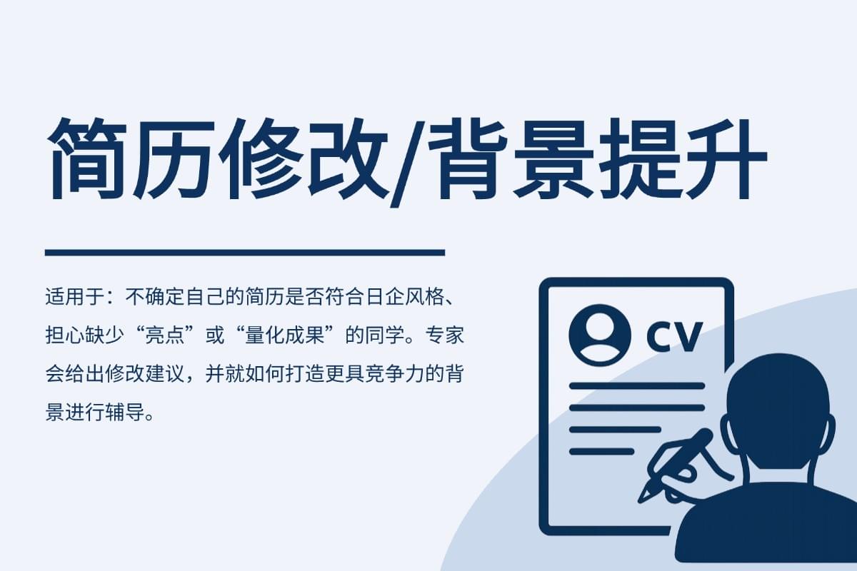 不确定自己的简历是否符合日企风格、担心缺少“亮点”或“量化成果”的同学。专家会给出修改建议,并就如何打造更具竞争力的背景进行辅导。 不确定自己的简历是否符合日企风格、担心缺少“亮点”或“量化成果”的同学。专家会给出修改建议,并就如何打造更具竞争力的背景进行辅导。