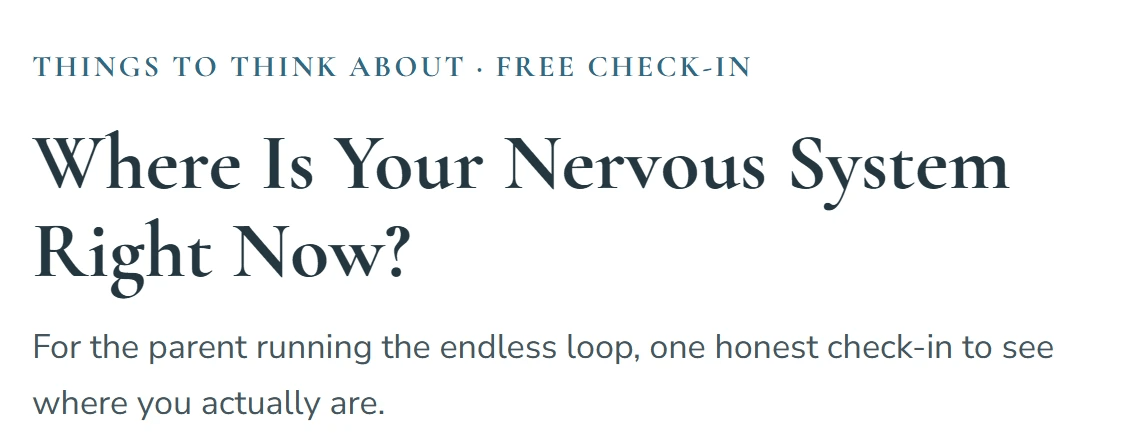 THINGS TO THINK ABOUT FREE CHECK-IN. Where is Your Nervous System Right Now? For the parent running the endless loop, one honest check-in to see where you actually are. THINGS TO THINK ABOUT FREE CHECK-IN. Where is Your Nervous System Right Now? For the parent running the endless loop, one honest check-in to see where you actually are.