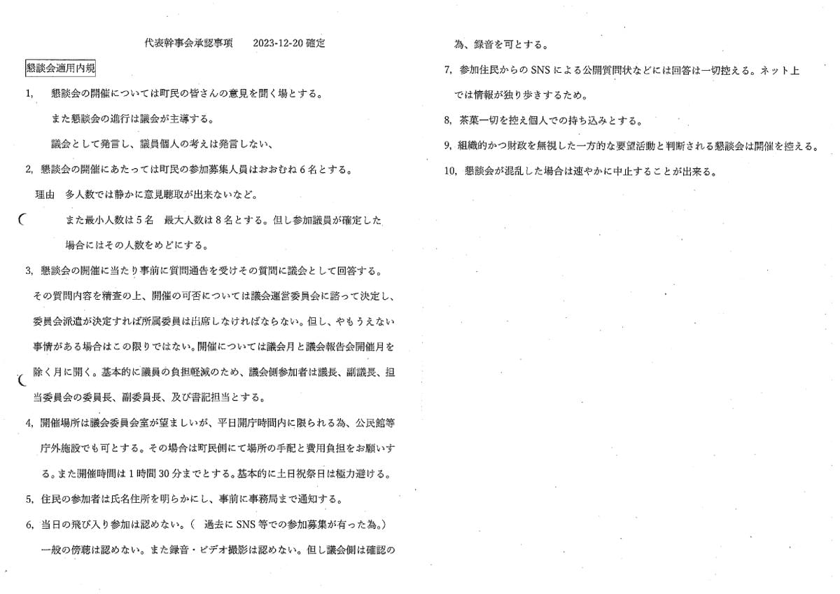 代表幹事会承認事項 2023-12-20 確定 懇談会適用内規 1,懇談会の開催については町民の皆さんの意見を聞く場とする。また懇談会の進行は議会が主導する。 議会として発言し、議員個人の考えは発言しない、 2,懇談会の開催にあたっては町民の参加募集人員はおおむね6名とする。 理由 多人数では静かに意見聴取が出来ないなど。 また最小人数は5名最大人数は8名とする。但し参加議員が確定した.場合にはその人数をめどにする。 3, 談会の開催に当たり事前に質問通告を受けその質問に議会として回答する。 その質問内容を精査の上、開催の可否については議会運営委員会に諮って決定し、委員会派遣が決定すれば所属委員は出席しなければならない。但し、やもうえない事情がある場合はこの限りではない。開催については議会月と議会報告会開催月を除く月に開く。基本的に議員の負担軽減のため、議会側参加者は議長、副議長、担当委員会の委員長、副委員長、及び書記担当とする。 4, 開催場所は議会委員会室が望ましいが、平日開庁時間内に限られる為、公民館等庁外施設でも可とする。その場合は町民側にて場所の手配と費用負担をお願いする。また開催時間は1時間 30分までとする。基本的に土日祝祭日は極力避ける。 5,住民の参加者は氏名住所を明らかにし、事前に事務局まで通知する。 6,当日の飛び入り参加は認めない。(過去にSNS等での参加募集が有った為。) 一般の傍聴は認めない。また録音・ビデオ撮影は認めない。但し議会側は確認の為、録音を可とする。 7,参加住民からのSNSによる公開質問状などには回答は一切控える。ネット上では情報が独り歩きするため。 8,茶菓一切を控え個人での持ち込みとする。 9,組織的かつ財政を無視した一方的な要望活動と判断される懇談会は開催を控える。 10,懇談会が混乱した場合は速やかに中止することが出来る。 代表幹事会承認事項 2023-12-20 確定 懇談会適用内規 1,懇談会の開催については町民の皆さんの意見を聞く場とする。また懇談会の進行は議会が主導する。 議会として発言し、議員個人の考えは発言しない、 2,懇談会の開催にあたっては町民の参加募集人員はおおむね6名とする。 理由 多人数では静かに意見聴取が出来ないなど。 また最小人数は5名最大人数は8名とする。但し参加議員が確定した.場合にはその人数をめどにする。 3, 談会の開催に当たり事前に質問通告を受けその質問に議会として回答する。 その質問内容を精査の上、開催の可否については議会運営委員会に諮って決定し、委員会派遣が決定すれば所属委員は出席しなければならない。但し、やもうえない事情がある場合はこの限りではない。開催については議会月と議会報告会開催月を除く月に開く。基本的に議員の負担軽減のため、議会側参加者は議長、副議長、担当委員会の委員長、副委員長、及び書記担当とする。 4, 開催場所は議会委員会室が望ましいが、平日開庁時間内に限られる為、公民館等庁外施設でも可とする。その場合は町民側にて場所の手配と費用負担をお願いする。また開催時間は1時間 30分までとする。基本的に土日祝祭日は極力避ける。 5,住民の参加者は氏名住所を明らかにし、事前に事務局まで通知する。 6,当日の飛び入り参加は認めない。(過去にSNS等での参加募集が有った為。) 一般の傍聴は認めない。また録音・ビデオ撮影は認めない。但し議会側は確認の為、録音を可とする。 7,参加住民からのSNSによる公開質問状などには回答は一切控える。ネット上では情報が独り歩きするため。 8,茶菓一切を控え個人での持ち込みとする。 9,組織的かつ財政を無視した一方的な要望活動と判断される懇談会は開催を控える。 10,懇談会が混乱した場合は速やかに中止することが出来る。