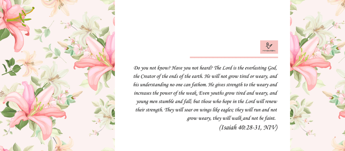 「你 豈 不 曾 知 道 麼 ? 你 豈 不 曾 聽 見 麼 ? 永 在 的 神 耶 和 華 , 創 造 地 極 的 主 , 並 不 疲 乏 , 也 不 困 倦 ; 他 的 智 慧 無 法 測 度 。疲 乏 的 , 他 賜 能 力 ; 軟 弱 的 , 他 加 力 量 。就 是 少 年 人 也 要 疲 乏 困 倦 ; 強 壯 的 也 必 全 然 跌 倒 。但 那 等 候 耶 和 華 的 必 從 新 得 力 。 他 們 必 如 鷹 展 翅 上 騰 ; 他 們 奔 跑 卻 不 困 倦 , 行 走 卻 不 疲 乏 。」(以賽亞書 40:28-31/CUV) Do you not know? Have you not heard? The Lord is the everlasting God, the Creator of the ends of the earth. He will not grow tired or weary, and his understanding no one can fathom. He gives strength to the weary and increases the power of the weak. Even youths grow tired and weary, and young men stumble and fall; but those who hope in the Lord will renew their strength. They will soar on wings like eagles; they will run and not grow weary, they will walk and not be faint.   (Isaiah 40:28-31/NIV) 「你 豈 不 曾 知 道 麼 ? 你 豈 不 曾 聽 見 麼 ? 永 在 的 神 耶 和 華 , 創 造 地 極 的 主 , 並 不 疲 乏 , 也 不 困 倦 ; 他 的 智 慧 無 法 測 度 。疲 乏 的 , 他 賜 能 力 ; 軟 弱 的 , 他 加 力 量 。就 是 少 年 人 也 要 疲 乏 困 倦 ; 強 壯 的 也 必 全 然 跌 倒 。但 那 等 候 耶 和 華 的 必 從 新 得 力 。 他 們 必 如 鷹 展 翅 上 騰 ; 他 們 奔 跑 卻 不 困 倦 , 行 走 卻 不 疲 乏 。」(以賽亞書 40:28-31/CUV) Do you not know? Have you not heard? The Lord is the everlasting God, the Creator of the ends of the earth. He will not grow tired or weary, and his understanding no one can fathom. He gives strength to the weary and increases the power of the weak. Even youths grow tired and weary, and young men stumble and fall; but those who hope in the Lord will renew their strength. They will soar on wings like eagles; they will run and not grow weary, they will walk and not be faint.   (Isaiah 40:28-31/NIV)