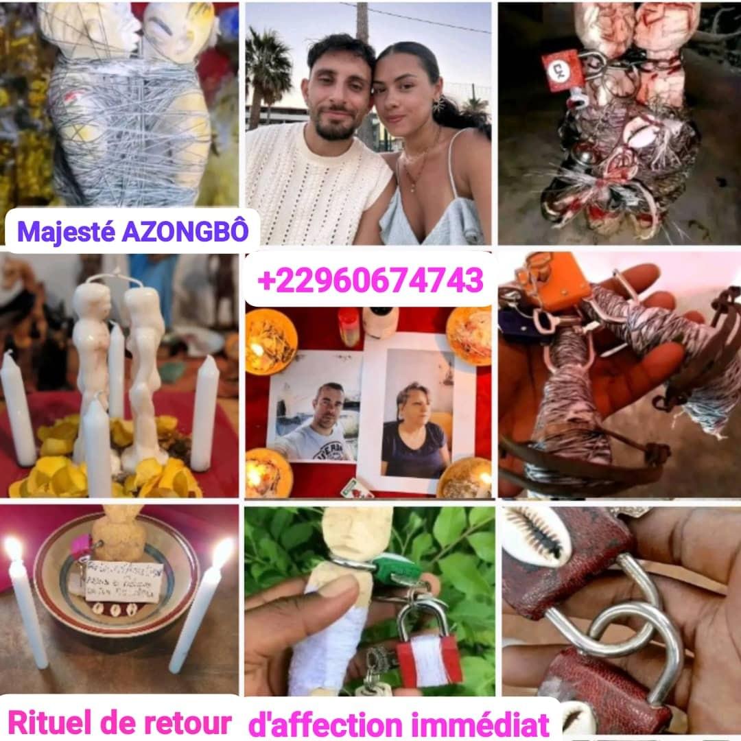 Le RETOUR D'AFFECTION RAPIDE , RETOUR AFFECTIF AMOUREUX, EFFICACE, IMMÉDIAT, SÉRIEUX EN 24H, 72H, 03 JOURS , 07 JOURS de l'ETRE AIMÉ, de SA FEMME ,SON MARI, SON EX, SON AME SOEUR, son PATRON, TOUT PARTENAIRE D'AFFAIRE, TOUT INDIVIDUS ou des CLIENTS PERDUS; ATTACHEMENT DE deux ou plusieurs PERSONNES ou PARTENAIRE ( créer de paix et harmonie dans le foyer ,rendre Foux/folle amoureux (se) son mari/femme) avec des rituels confirmées, testées et approuvées de mes ancêtres.MEDIUM VOYANT MARABOUT SA MAJESTE AZONGBO Le RETOUR D'AFFECTION RAPIDE , RETOUR AFFECTIF AMOUREUX, EFFICACE, IMMÉDIAT, SÉRIEUX EN 24H, 72H, 03 JOURS , 07 JOURS de l'ETRE AIMÉ, de SA FEMME ,SON MARI, SON EX, SON AME SOEUR, son PATRON, TOUT PARTENAIRE D'AFFAIRE, TOUT INDIVIDUS ou des CLIENTS PERDUS; ATTACHEMENT DE deux ou plusieurs PERSONNES ou PARTENAIRE ( créer de paix et harmonie dans le foyer ,rendre Foux/folle amoureux (se) son mari/femme) avec des rituels confirmées, testées et approuvées de mes ancêtres.MEDIUM VOYANT MARABOUT SA MAJESTE AZONGBO