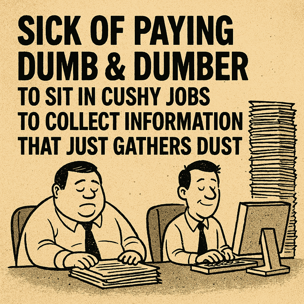 A cartoon-style illustration showing two men at desks. One appears overweight and disengaged, surrounded by paper stacks; the other is thinner, smiling, and working at a computer with an even larger stack beside him. The caption reads: “SICK OF PAYING DUMB & DUMBER TO SIT IN CUSHY JOBS TO COLLECT INFORMATION THAT JUST GATHERS DUST.” The image critiques bureaucratic inefficiency and the emotional cost of watching public roles absorb resources without delivering meaningful outcomes. A cartoon-style illustration showing two men at desks. One appears overweight and disengaged, surrounded by paper stacks; the other is thinner, smiling, and working at a computer with an even larger stack beside him. The caption reads: “SICK OF PAYING DUMB & DUMBER TO SIT IN CUSHY JOBS TO COLLECT INFORMATION THAT JUST GATHERS DUST.” The image critiques bureaucratic inefficiency and the emotional cost of watching public roles absorb resources without delivering meaningful outcomes.