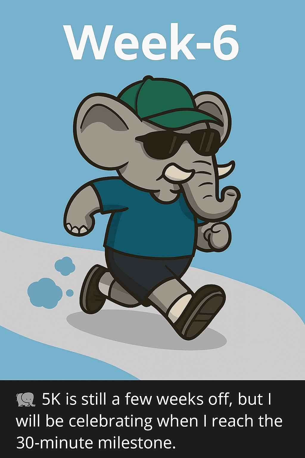 A cartoon-style illustration of a determined elephant jogging on a curved path. The elephant wears a green baseball cap, black sunglasses, a cobalt blue T-shirt, and dark brown shorts. Its gray trunk curls slightly upward, and its ears are large and floppy. The elephant’s legs and arms are in motion, suggesting a slow but steady jog. Small blue puffs trail behind its feet to indicate movement. The background is a light blue gradient with no detailed scenery, and bold white text at the top reads “Week-6.” At the bottom, a caption reads: “🐘 5K is still a few weeks off, but I will be celebrating when I reach the 30-minute milestone.” A cartoon-style illustration of a determined elephant jogging on a curved path. The elephant wears a green baseball cap, black sunglasses, a cobalt blue T-shirt, and dark brown shorts. Its gray trunk curls slightly upward, and its ears are large and floppy. The elephant’s legs and arms are in motion, suggesting a slow but steady jog. Small blue puffs trail behind its feet to indicate movement. The background is a light blue gradient with no detailed scenery, and bold white text at the top reads “Week-6.” At the bottom, a caption reads: “🐘 5K is still a few weeks off, but I will be celebrating when I reach the 30-minute milestone.”