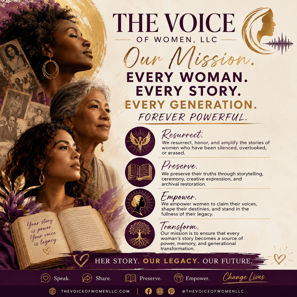At SHE IS HERE, we honor and elevate the sacred stories, songs, and truths of women across generations. Our work restores the voices that history has silenced, transforming them into powerful, visible narratives that inspire change and healing. Every woman's story is a sacred gift deserving of the world's full attention. Amplifying Women's Narratives Our Mission & Vision MISSION
The Voice of Women, LLC exists to amplify the stories, songs, and sacred truths of women — honoring the ancestral lineage that has always known the power of a woman's word, and transforming that power into visible, lasting, and world-changing narrative. We do not simply tell stories; we restore them to their rightful owners, equip women with the tools to claim their voice, and ensure that no woman who walks through this door ever leaves without knowing that her truth is worthy of the world's full attention.
Vision Statement
◆ VISION
We hold the vision of a world reborn in the full resonance of women's voices — a world where every woman's story is not merely heard but honored as sacred text, where the silences forced upon our grandmothers have been transformed into stages, pages, and monuments of sound; a world where no daughter inherits the wound of being unheard, because we, the keepers of this fire, burned bright enough to change the light she was born into.
Core Values At SHE IS HERE, we honor and elevate the sacred stories, songs, and truths of women across generations. Our work restores the voices that history has silenced, transforming them into powerful, visible narratives that inspire change and healing. Every woman's story is a sacred gift deserving of the world's full attention. Amplifying Women's Narratives Our Mission & Vision MISSION
The Voice of Women, LLC exists to amplify the stories, songs, and sacred truths of women — honoring the ancestral lineage that has always known the power of a woman's word, and transforming that power into visible, lasting, and world-changing narrative. We do not simply tell stories; we restore them to their rightful owners, equip women with the tools to claim their voice, and ensure that no woman who walks through this door ever leaves without knowing that her truth is worthy of the world's full attention.
Vision Statement
◆ VISION
We hold the vision of a world reborn in the full resonance of women's voices — a world where every woman's story is not merely heard but honored as sacred text, where the silences forced upon our grandmothers have been transformed into stages, pages, and monuments of sound; a world where no daughter inherits the wound of being unheard, because we, the keepers of this fire, burned bright enough to change the light she was born into.
Core Values