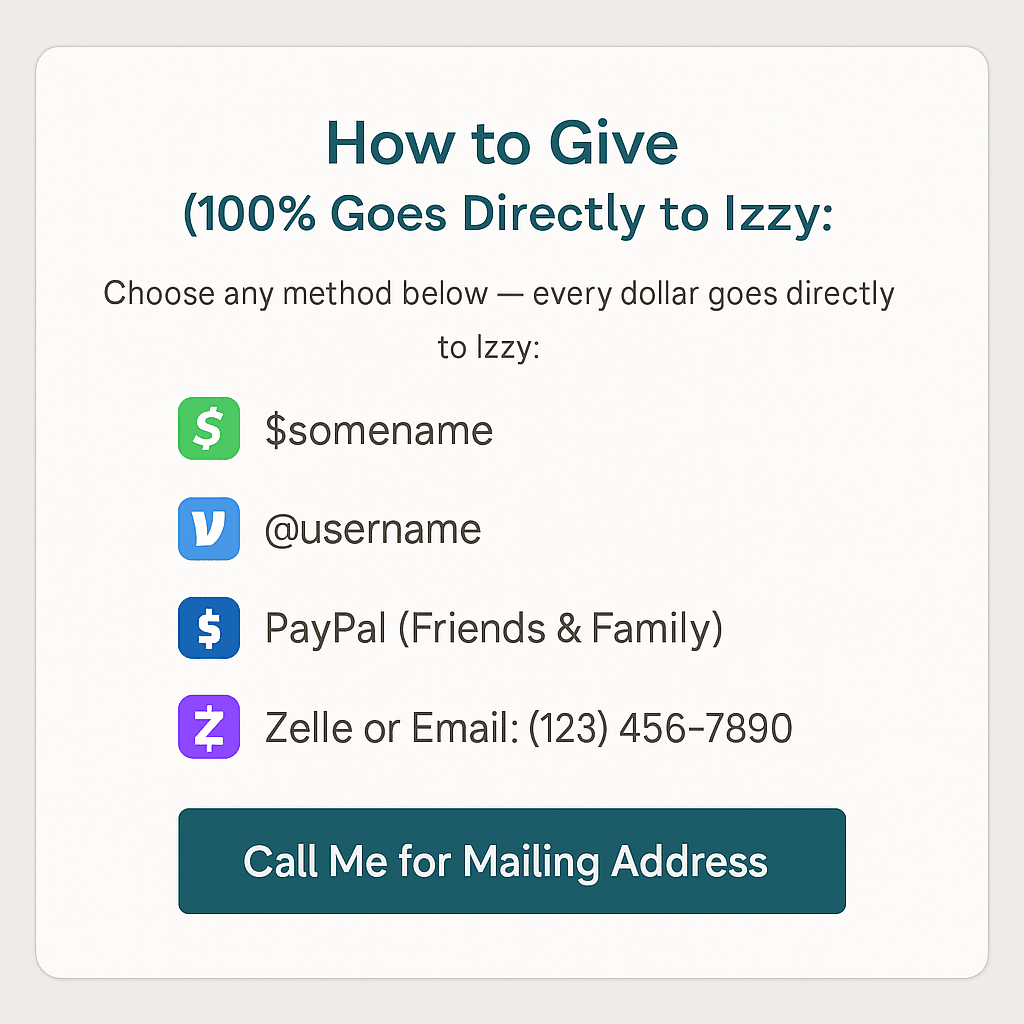 Spread the word about Izzy's situation by sharing her story with friends and family. Every share increases her chances of reaching her goal. Share Izzy's Story How You Can Help This website is a simple, compassionate, and easy-to-navigate fundraising page created to help Izzy, a dedicated mother of three, keep her home during an unexpected financial crisis. The design uses calm, neutral colors, soft spacing, and warm tones to create a sense of peace, safety, and trust.
The homepage features a clear headline — “Help Izzy Keep Her Home” — with a supportive subheadline that quickly explains the urgency: she must raise $15,000 in six weeks to avoid selling the home where her children feel safe. The hero section includes a single call-to-action button inviting visitors to “Give Support.”
Below the header, visitors will find Izzy’s story written with dignity and compassion. It explains the sudden financial burden placed on her, without sharing painful or unnecessary details, while emphasizing her commitment to keeping stability for her children during the holiday season.
A dedicated donation section presents several ways to give — CashApp, Venmo, PayPal Friends & Family, and Zelle — en Spread the word about Izzy's situation by sharing her story with friends and family. Every share increases her chances of reaching her goal. Share Izzy's Story How You Can Help This website is a simple, compassionate, and easy-to-navigate fundraising page created to help Izzy, a dedicated mother of three, keep her home during an unexpected financial crisis. The design uses calm, neutral colors, soft spacing, and warm tones to create a sense of peace, safety, and trust.
The homepage features a clear headline — “Help Izzy Keep Her Home” — with a supportive subheadline that quickly explains the urgency: she must raise $15,000 in six weeks to avoid selling the home where her children feel safe. The hero section includes a single call-to-action button inviting visitors to “Give Support.”
Below the header, visitors will find Izzy’s story written with dignity and compassion. It explains the sudden financial burden placed on her, without sharing painful or unnecessary details, while emphasizing her commitment to keeping stability for her children during the holiday season.
A dedicated donation section presents several ways to give — CashApp, Venmo, PayPal Friends & Family, and Zelle — en