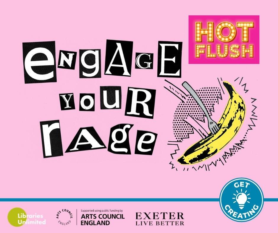 Pink background. Black and white ransom-style lettering says Engage Your Rage. Top right corner hot-pink rectangle with yellow flash-bulb lettering says Hot Flush. Below that is a pop-art illustration of a fork in a yellow banana ‘flung mid-air’. Various logos from sponsors sit at the base: Libraries Unlimited, Arts Council England, Exeter Live Better and Get Creating Pink background. Black and white ransom-style lettering says Engage Your Rage. Top right corner hot-pink rectangle with yellow flash-bulb lettering says Hot Flush. Below that is a pop-art illustration of a fork in a yellow banana ‘flung mid-air’. Various logos from sponsors sit at the base: Libraries Unlimited, Arts Council England, Exeter Live Better and Get Creating