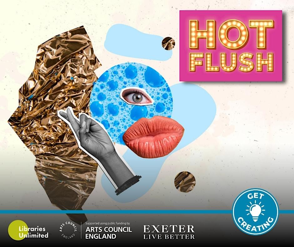 An advert depicting cuttings from a magazine. A collage arrangement of a hand, lips, eye, crinckled gold paper, along with a blue circle and two light blue digital paint marks. There are five logos; Hot Flush, Libraries Unlimited, Arts Council England, Exeter Live Better, and Get Creating. An advert depicting cuttings from a magazine. A collage arrangement of a hand, lips, eye, crinckled gold paper, along with a blue circle and two light blue digital paint marks. There are five logos; Hot Flush, Libraries Unlimited, Arts Council England, Exeter Live Better, and Get Creating.