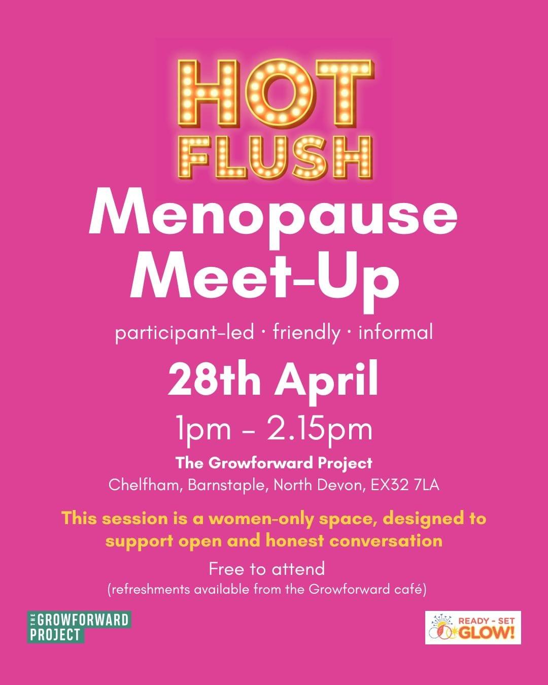 Poster advertising the Hot Flush menopause meet-up. Bright pink backgound, Hot Flush logo in yellow is placed top centre. Text in white says menopause meet-up, participant-led, friendly, informal. 28th April, 1pm - 2.15pm. Included is the Groforward address, free to attend and in yellow text, this session is a women-only space, designed to support open and honest conversation. The Growforward logo and Ready, Set, Glow! logos are placed at the bottom of the poster. Poster advertising the Hot Flush menopause meet-up. Bright pink backgound, Hot Flush logo in yellow is placed top centre. Text in white says menopause meet-up, participant-led, friendly, informal. 28th April, 1pm - 2.15pm. Included is the Groforward address, free to attend and in yellow text, this session is a women-only space, designed to support open and honest conversation. The Growforward logo and Ready, Set, Glow! logos are placed at the bottom of the poster.