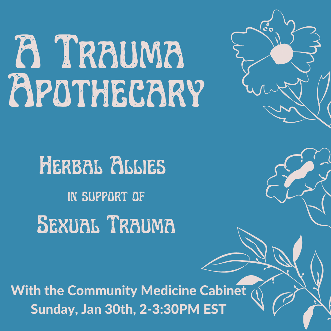A graphic image of a blue poster for the virtual workshop "A TRAUMA APOTHECARY: HERBAL ALLIES IN SUPPORT OF SEXUAL TRAUMA" with white outlines of flowers on the right side. The subheading at the bottom reads "With the Community Medicine Cabinet, Sunday, Jan 30th, 2-3:30PM EST". A graphic image of a blue poster for the virtual workshop "A TRAUMA APOTHECARY: HERBAL ALLIES IN SUPPORT OF SEXUAL TRAUMA" with white outlines of flowers on the right side. The subheading at the bottom reads "With the Community Medicine Cabinet, Sunday, Jan 30th, 2-3:30PM EST".