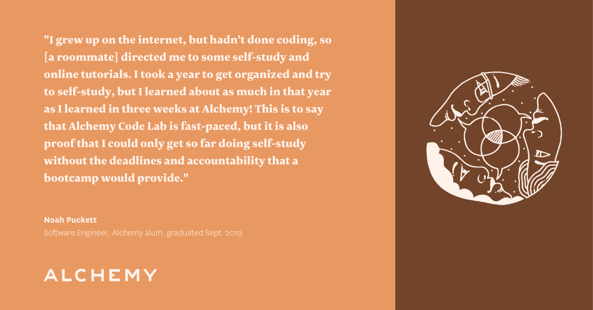 Text reads: I grew up on the internet, but hadn't done coding, so she directed me to some self-study and online tutorials. I took a year to get organized and try to self-study, but I learned about as much in that year as I learned in three weeks at Alchemy! This is to say that Alchemy Code Lab is fast-paced, but it is also proof that I could only get so far doing self-study without the deadlines and accountability that a bootcamp would provide. Text reads: I grew up on the internet, but hadn't done coding, so she directed me to some self-study and online tutorials. I took a year to get organized and try to self-study, but I learned about as much in that year as I learned in three weeks at Alchemy! This is to say that Alchemy Code Lab is fast-paced, but it is also proof that I could only get so far doing self-study without the deadlines and accountability that a bootcamp would provide.