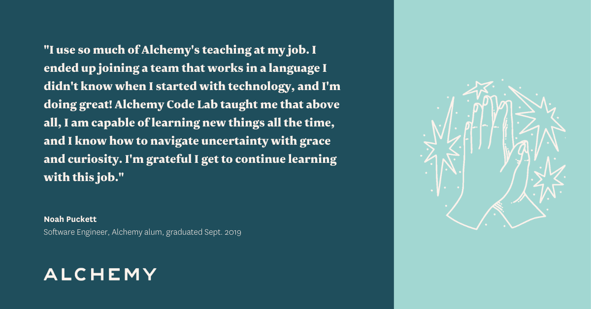 Text reads: I use so much of Alchemy's teaching at my job. I ended up joining a team that works in a language I didn't know when I started with technology, and I'm doing great! Alchemy Code Lab taught me that above all, I am capable of learning new things all the time, and I know how to navigate uncertainty with grace and curiosity. I'm grateful I get to continue learning with this job. Text reads: I use so much of Alchemy's teaching at my job. I ended up joining a team that works in a language I didn't know when I started with technology, and I'm doing great! Alchemy Code Lab taught me that above all, I am capable of learning new things all the time, and I know how to navigate uncertainty with grace and curiosity. I'm grateful I get to continue learning with this job.