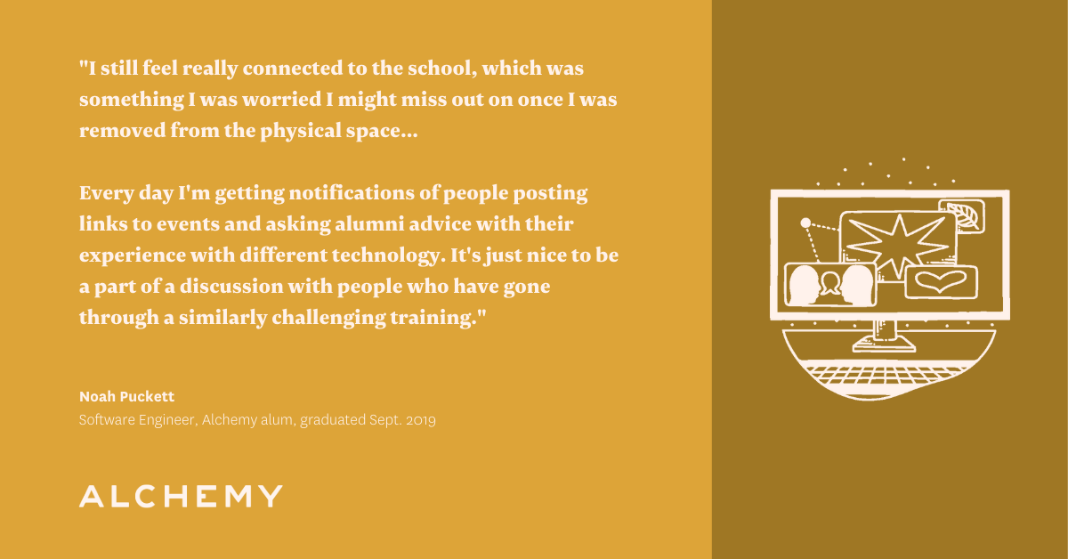 Text reads: I still feel really connected to the school, which was something I was worried I might miss out on once I was removed from the physical space. Even when people move, we're still connected and can reach out to each other in the online community. Every day I'm getting notifications of people posting links to events and asking alumni advice with their experience with different technology. It's just nice to be a part of a discussion with people who have gone through a similarly challenging training. Text reads: I still feel really connected to the school, which was something I was worried I might miss out on once I was removed from the physical space. Even when people move, we're still connected and can reach out to each other in the online community. Every day I'm getting notifications of people posting links to events and asking alumni advice with their experience with different technology. It's just nice to be a part of a discussion with people who have gone through a similarly challenging training.