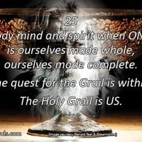 Body mind and spirit when ONE, is ourselves made whole, ourselves made complete. The quest for the Grail is within; the Holy Grail is US.