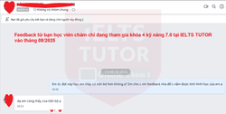 ❌Feedback từ bạn học viên chăm chỉ đang tham gia khóa 4 kỹ năng 7.0  tại IELTS TUTOR vào tháng 08/2025! ❌Thông tin các khóa học: https://www.ieltstutor.vn/ielts-thuong ================================= Trăm ngàn feedback yêu thương https://www.ieltstutor.me/hall-of-fame Một hai feedback thì có thể không tin nếu feedback lên đến hàng ngàn thì còn chờ gì nữa mà không liên lạc IELTS TUTOR ================================= IELTS TUTOR - Luyện thi IELTS ONLINE 1 kèm 1 đảm bảo đầu ra Phone: 0905834420 (Điện thoại/Zalo/Viber) Website: https://www.ieltstutor.me/ Email: lesson@ieltstutor.me