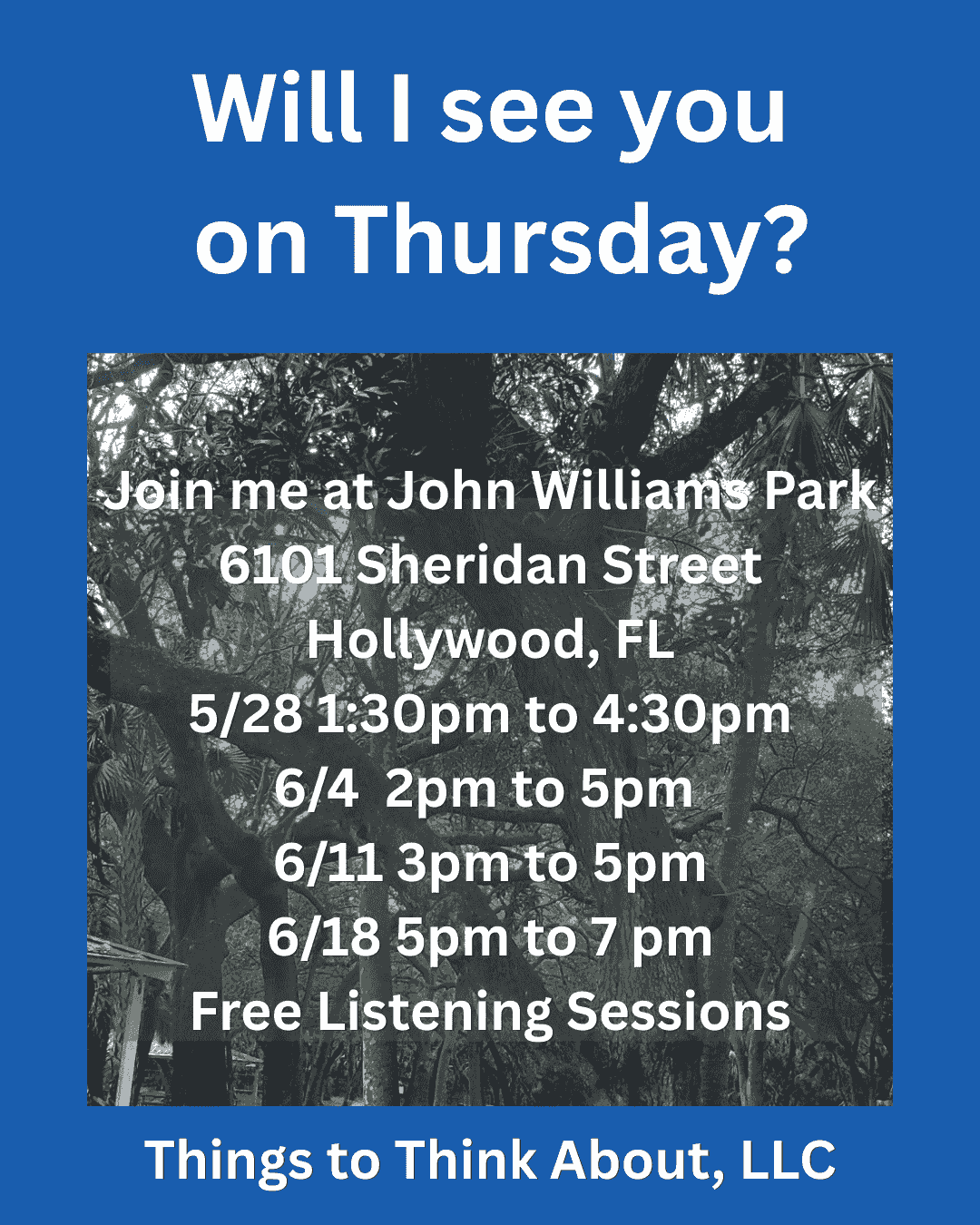 A blue rectangle with a picture of trees and white text: Will I see you May 21st? Join me at John Williams Park 6101 Sheridan Street Hollywood, FL From 3 pm to 6 pm Free Listening Sessions Take a load off and vent in a non judgmental space. Things to Think About, LLC A blue rectangle with a picture of trees and white text: Will I see you May 21st? Join me at John Williams Park 6101 Sheridan Street Hollywood, FL From 3 pm to 6 pm Free Listening Sessions Take a load off and vent in a non judgmental space. Things to Think About, LLC
