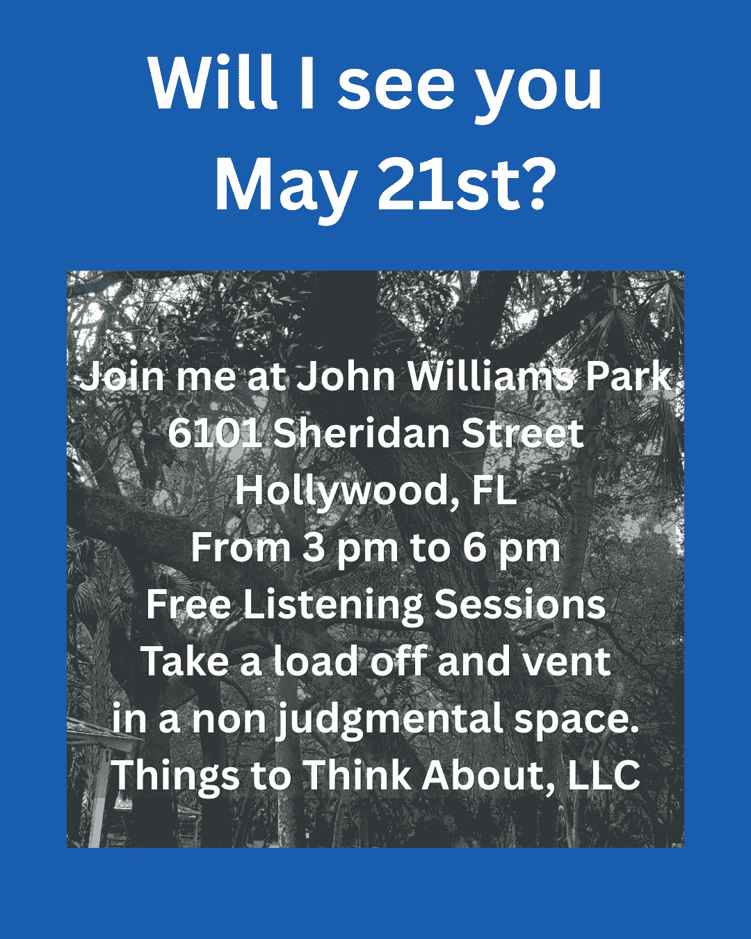 A blue rectangle with a picture of trees and white text: Will I see you May 21st? Join me at John Williams Park 6101 Sheridan Street Hollywood, FL From 3 pm to 6 pm Free Listening Sessions Take a load off and vent in a non judgmental space. Things to Think About, LLC A blue rectangle with a picture of trees and white text: Will I see you May 21st? Join me at John Williams Park 6101 Sheridan Street Hollywood, FL From 3 pm to 6 pm Free Listening Sessions Take a load off and vent in a non judgmental space. Things to Think About, LLC