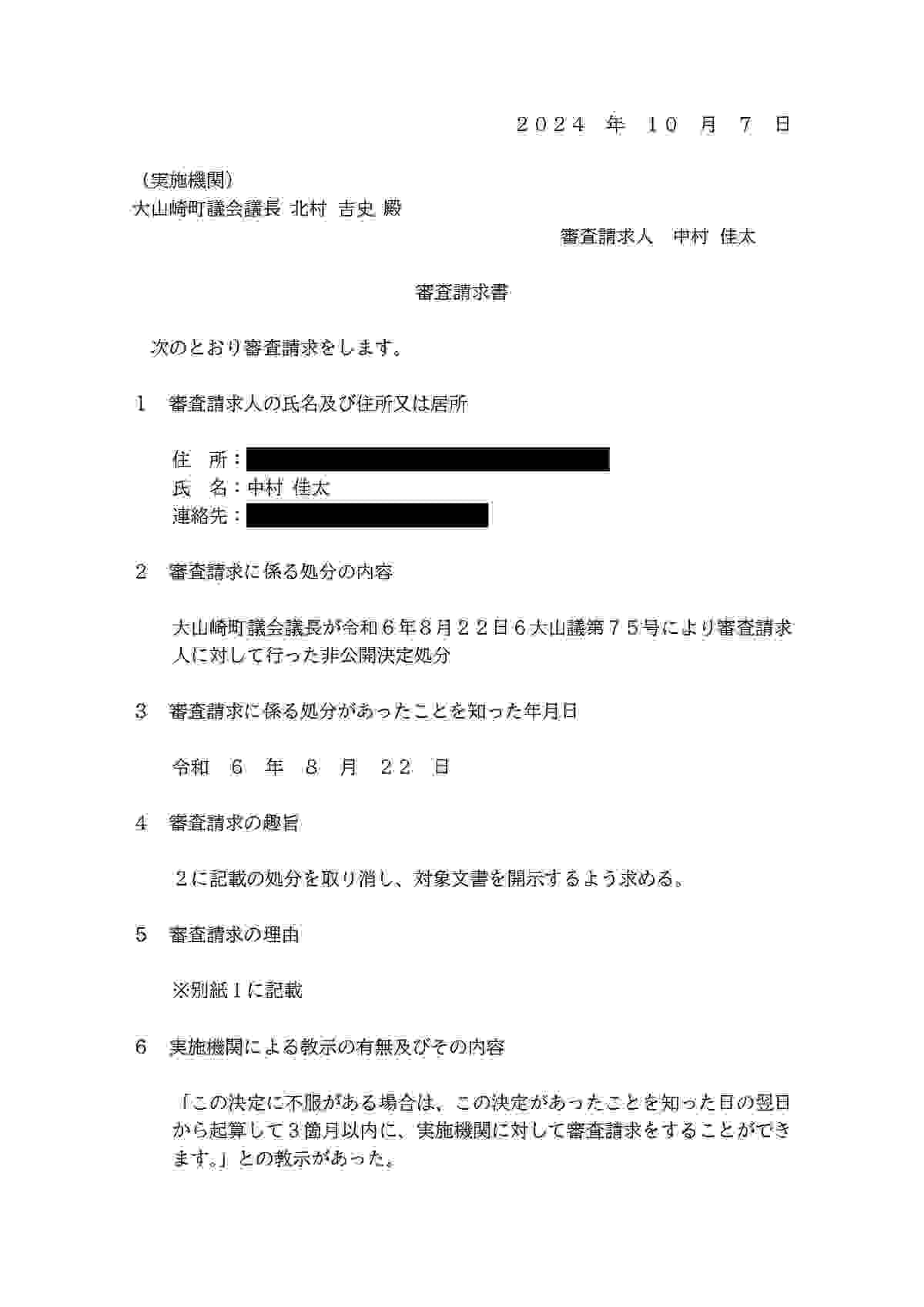 （実施機関） 大山崎町議会議長 北村吉史 殿 審查請求人 中村 佳太 審査請求書 次のとおり審査請求をします。 1： 審査請求人の氏名及び住所又は居所 住所： 氏名：中村佳太 連絡先： 2 審査請求に係る処分の内容 大山崎町議会議長が令和6年8月22日6大山議第75号により審査請求 人に対して行った非公開決定処分 3審査請求に係る処分があったことを知った年月日 令和6年8月 22日 4 審査請求の趣旨 2に記載の処分を取り消し、対象文書を開示するよう求める。 5審査請求の理由 ※別紙 1に記載 6実施機関による教示の有無及びその内容 「この決定に不服がある場合は、この決定があったことを知った日の翌日から起算して3箇月以内に、実施機関に対して審査請求をすることができます。」との教示があった。