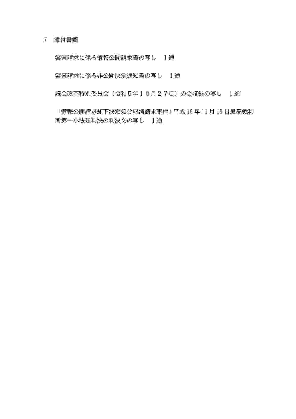 7添付書類 審査請求に係る情報公開請求書の写し 1通 審査請求に係る非公開決定通知書の写し 1通 議会改革特別委員会（令和5年10月27日）の会議録の写し1通 「情報公開請求却下決定処分取請求事件」平成16年11月 18日最高裁判所第一小法廷判決の判決文の写し 1通