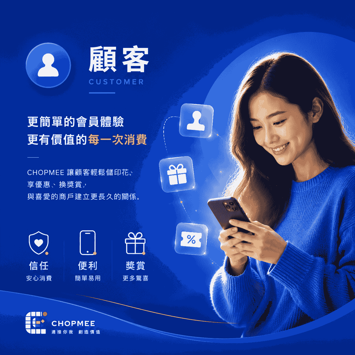 CHOPMEE 品牌藍色代表顧客。顧客是每一間商戶最重要的資產,也是品牌持續成長的核心。CHOPMEE 希望透過電子印花卡、會員獎賞、會員優惠及簡單易用的會員系統,讓顧客享受更便利、更有價值的消費體驗,並與喜愛的商戶建立長期關係。 CHOPMEE 品牌藍色代表顧客。顧客是每一間商戶最重要的資產,也是品牌持續成長的核心。CHOPMEE 希望透過電子印花卡、會員獎賞、會員優惠及簡單易用的會員系統,讓顧客享受更便利、更有價值的消費體驗,並與喜愛的商戶建立長期關係。