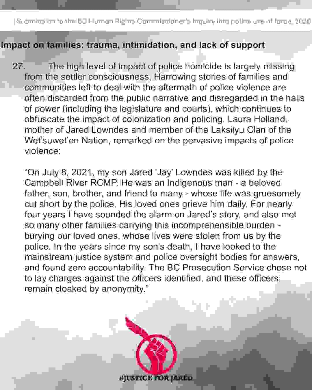 Submission to the BC Human Rights Commissioner's Inquiry into police use of force, 2026 Bolded Title: Impact on families: trauma, intimidation, and lack of support In plain text: The high level of impact of police homicide is largely missing from the settler consciousness. Harrowing stories of families and communities left to deal with the aftermath of police violence are often discarded from the public narrative and disregarded in the halls of power (including the legislature and courts), which continues to obfuscate the impact of colonization and policing. Laura Holland, mother of Jared Lowndes and member of the Laksilyu Clan of the Wet'suwet'en Nation, remarked on the pervasive impacts of police violence: "On July 8, 2021 , my son Jared 'Jay' Lowndes was killed by the Campbell River RCMP. He was an Indigenous man - a beloved father, son, brother, and friend to many - whose life was gruesomely cut short by the police. His loved ones grieve him daily. For nearly four years I have sounded the alarm on Jared's story, and also met so many other families carrying this incomprehensible burden burying our loved ones, whose lives were stolen from us by the police. In the years since my son's death, I have looked to the mainstream justice system and police oversight bodies for answers, and found zero accountability. The BC Prosecution Service chose not to lay charges against the officers identified, and these officers remain cloaked by anonymity." Submission to the BC Human Rights Commissioner's Inquiry into police use of force, 2026 Bolded Title: Impact on families: trauma, intimidation, and lack of support In plain text: The high level of impact of police homicide is largely missing from the settler consciousness. Harrowing stories of families and communities left to deal with the aftermath of police violence are often discarded from the public narrative and disregarded in the halls of power (including the legislature and courts), which continues to obfuscate the impact of colonization and policing. Laura Holland, mother of Jared Lowndes and member of the Laksilyu Clan of the Wet'suwet'en Nation, remarked on the pervasive impacts of police violence: "On July 8, 2021 , my son Jared 'Jay' Lowndes was killed by the Campbell River RCMP. He was an Indigenous man - a beloved father, son, brother, and friend to many - whose life was gruesomely cut short by the police. His loved ones grieve him daily. For nearly four years I have sounded the alarm on Jared's story, and also met so many other families carrying this incomprehensible burden burying our loved ones, whose lives were stolen from us by the police. In the years since my son's death, I have looked to the mainstream justice system and police oversight bodies for answers, and found zero accountability. The BC Prosecution Service chose not to lay charges against the officers identified, and these officers remain cloaked by anonymity."