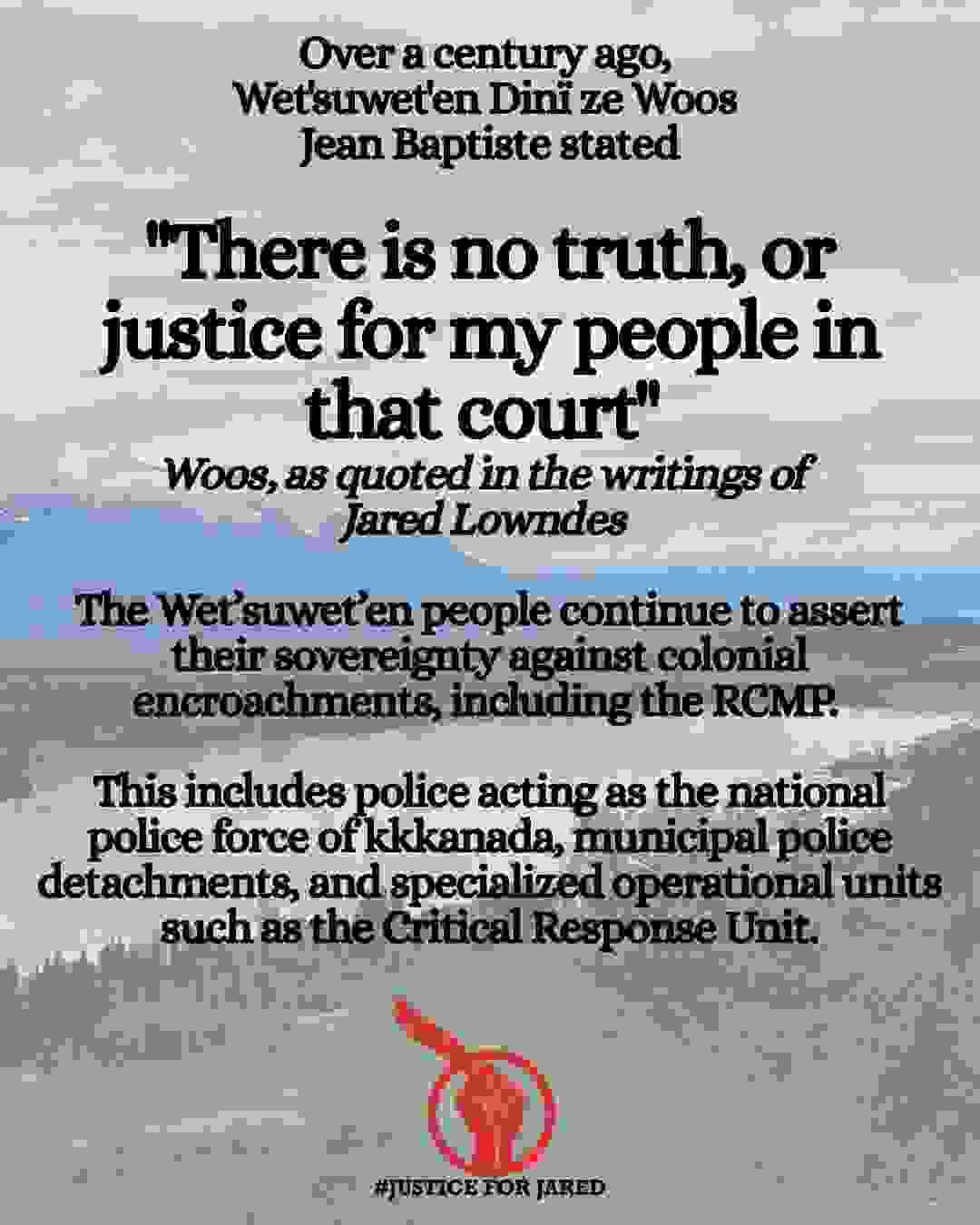 Photo of Tyhee Lake on the Wet'suwet'en Yintah. Text: "Over a century ago, Wet'suwet'en Dinï ze Woos Jean Baptiste stated "There is no truth, or justice for my people in that court" Woos, as quoted in the writings of Jared Lowndes The Wet’suwet’en people continue to assert their sovereignty against colonial encroachments, including the RCMP. This includes police acting as the national police force of kkkanada, municipal police detachments, and specialized operational units such as the Critical Response Unit."